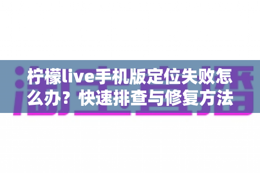 柠檬live手机版定位失败怎么办？快速排查与修复方法全攻略