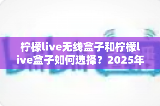 柠檬live无线盒子和柠檬live盒子如何选择？2025年最全选购对比指南帮你一次搞懂