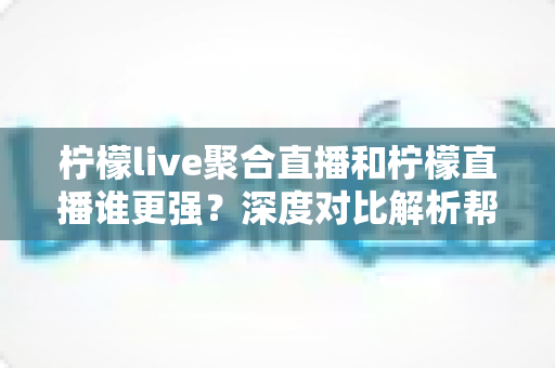 柠檬live聚合直播和柠檬直播谁更强？深度对比解析帮你选对直播工具