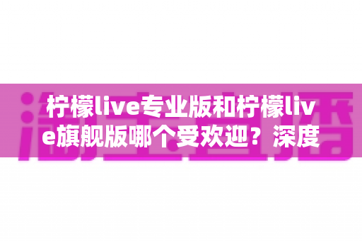 柠檬live专业版和柠檬live旗舰版哪个受欢迎？深度对比分析与用户真实选择指南