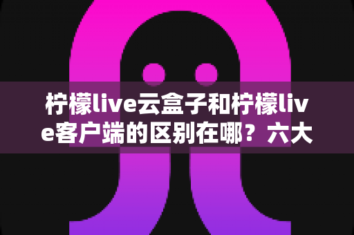 柠檬live云盒子和柠檬live客户端的区别在哪?六大核心维度深度对比,一文帮你选对大屏观影方案 柠檬live云盒子和柠檬live客户端的区别在哪?六大核心维度深度对比,一文帮你选对大屏观影方案