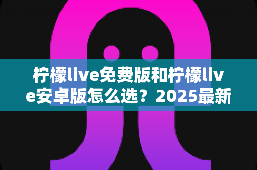 柠檬live免费版和柠檬live安卓版怎么选?2025最新版本对比与选择全指南 柠檬live免费版和柠檬live安卓版怎么选?2025最新版本对比与选择全指南