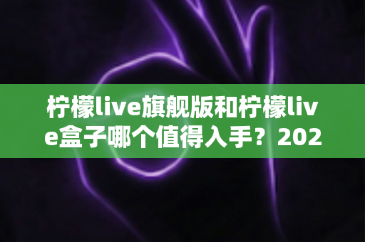 柠檬live旗舰版和柠檬live盒子哪个值得入手?2025最全选购对比指南帮你一次选对 柠檬live旗舰版和柠檬live盒子哪个值得入手?2025最全选购对比指南帮你一次选对