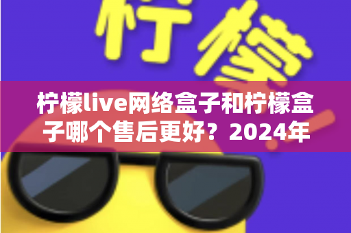 柠檬live网络盒子和柠檬盒子哪个售后更好？2024年售后服务深度对比与选购指南