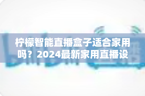 柠檬智能直播盒子适合家用吗?2024最新家用直播设备深度测评与选购全攻略 柠檬智能直播盒子适合家用吗?2024最新家用直播设备深度测评与选购全攻略