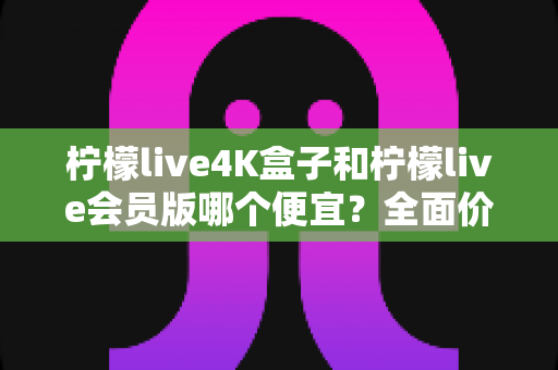 柠檬live4K盒子和柠檬live会员版哪个便宜?全面价格对比与选购省钱指南 柠檬live4K盒子和柠檬live会员版哪个便宜?全面价格对比与选购省钱指南