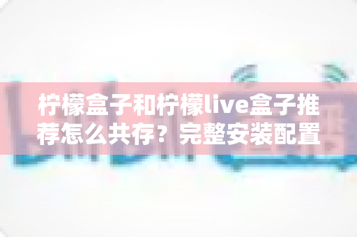 柠檬盒子和柠檬live盒子推荐怎么共存？完整安装配置与使用技巧全解析