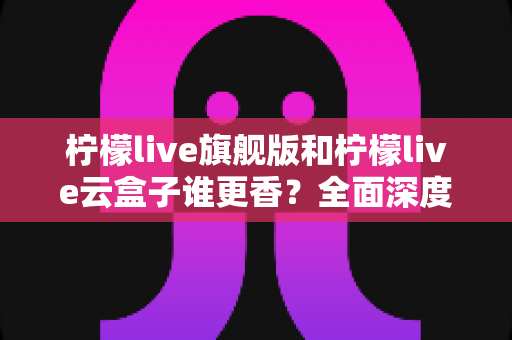 柠檬live旗舰版和柠檬live云盒子谁更香?全面深度对比测评帮你一次选对 柠檬live旗舰版和柠檬live云盒子谁更香?全面深度对比测评帮你一次选对