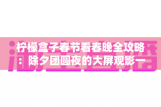 柠檬盒子春节看春晚全攻略：除夕团圆夜的大屏观影一站式指南