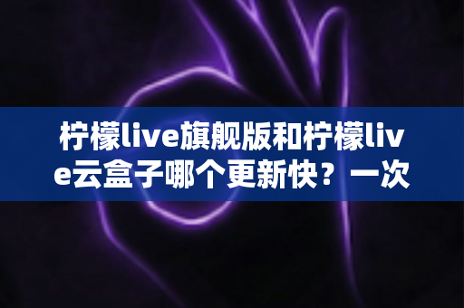 柠檬live旗舰版和柠檬live云盒子哪个更新快?一次讲透更新速度差异与版本选择全攻略 柠檬live旗舰版和柠檬live云盒子哪个更新快?一次讲透更新速度差异与版本选择全攻略