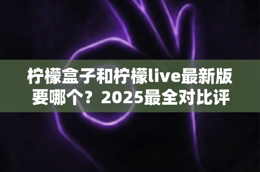 柠檬盒子和柠檬live最新版要哪个?2025最全对比评测与选择指南,一文帮你搞定下载难题! 柠檬盒子和柠檬live最新版要哪个?2025最全对比评测与选择指南,一文帮你搞定下载难题!