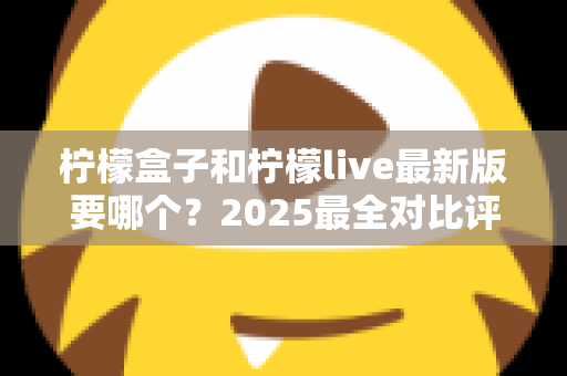 柠檬盒子和柠檬live最新版要哪个?2025最全对比评测与选择指南,一文帮你搞定下载难题! 柠檬盒子和柠檬live最新版要哪个?2025最全对比评测与选择指南,一文帮你搞定下载难题!