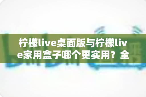 柠檬live桌面版与柠檬live家用盒子哪个更实用?全方位深度对比与选购指南 柠檬live桌面版与柠檬live家用盒子哪个更实用?全方位深度对比与选购指南