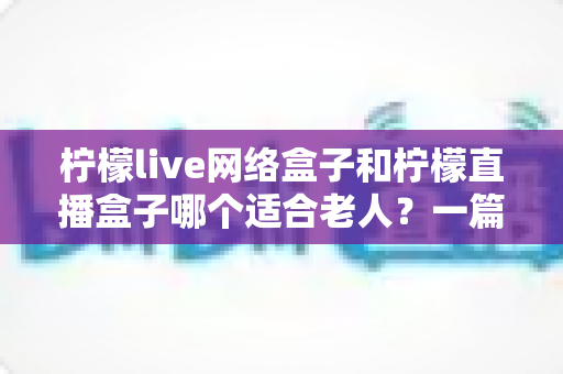 柠檬live网络盒子和柠檬直播盒子哪个适合老人？一篇看懂的超实用选购指南