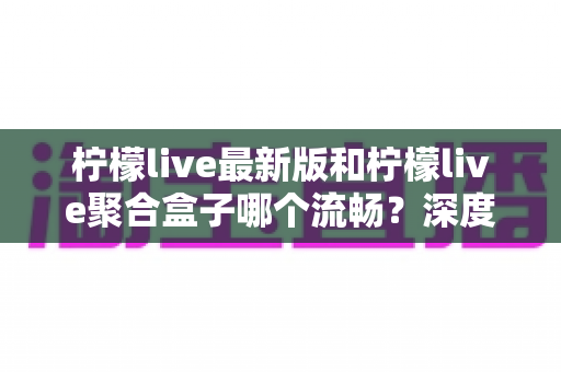 柠檬live最新版和柠檬live聚合盒子哪个流畅?深度实测对比与选购全指南 柠檬live最新版和柠檬live聚合盒子哪个流畅?深度实测对比与选购全指南