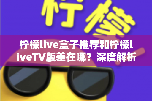 柠檬live盒子推荐和柠檬liveTV版差在哪？深度解析两大版本核心差异与选择指南