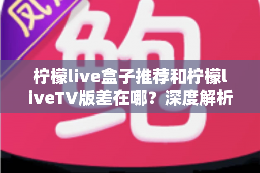 柠檬live盒子推荐和柠檬liveTV版差在哪？深度解析两大版本核心差异与选择指南