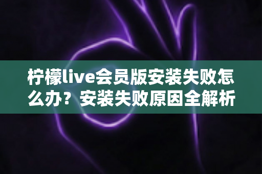 柠檬live会员版安装失败怎么办?安装失败原因全解析与高效解决方法一站式指南 柠檬live会员版安装失败怎么办?安装失败原因全解析与高效解决方法一站式指南