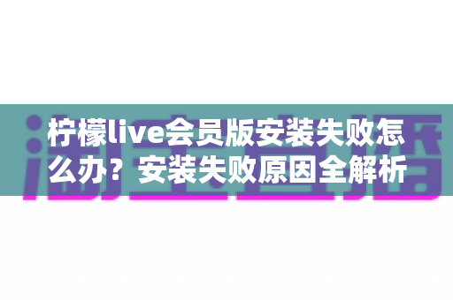 柠檬live会员版安装失败怎么办?安装失败原因全解析与高效解决方法一站式指南 柠檬live会员版安装失败怎么办?安装失败原因全解析与高效解决方法一站式指南