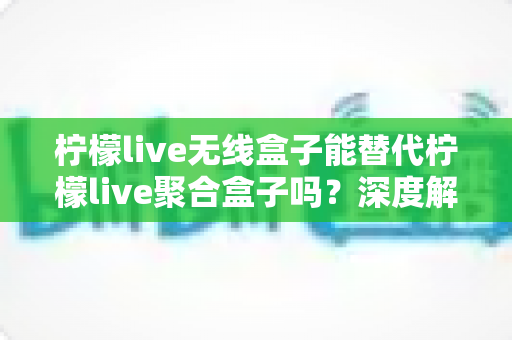 柠檬live无线盒子能替代柠檬live聚合盒子吗?深度解析两款直播设备的功能差异与选购指南 柠檬live无线盒子能替代柠檬live聚合盒子吗?深度解析两款直播设备的功能差异与选购指南