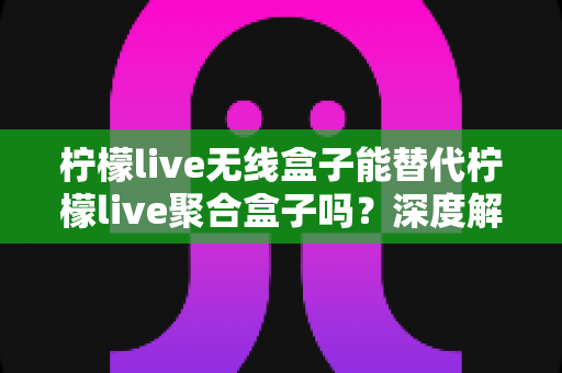柠檬live无线盒子能替代柠檬live聚合盒子吗?深度解析两款直播设备的功能差异与选购指南 柠檬live无线盒子能替代柠檬live聚合盒子吗?深度解析两款直播设备的功能差异与选购指南