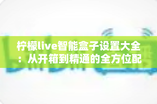 柠檬live智能盒子设置大全:从开箱到精通的全方位配置指南 柠檬live智能盒子设置大全:从开箱到精通的全方位配置指南