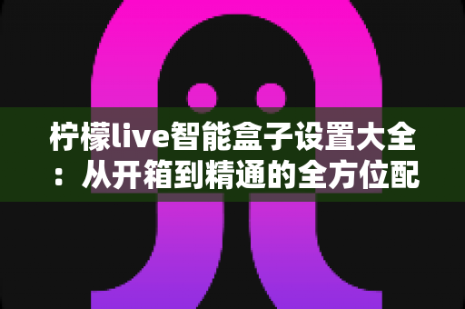 柠檬live智能盒子设置大全:从开箱到精通的全方位配置指南 柠檬live智能盒子设置大全:从开箱到精通的全方位配置指南