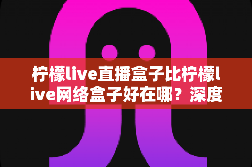 柠檬live直播盒子比柠檬live网络盒子好在哪?深度对比解析助你选对观影利器 柠檬live直播盒子比柠檬live网络盒子好在哪?深度对比解析助你选对观影利器