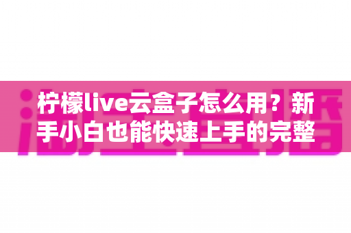 柠檬live云盒子怎么用？新手小白也能快速上手的完整使用教程与实用技巧分享