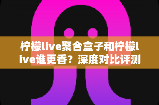 柠檬live聚合盒子和柠檬live谁更香？深度对比评测帮你一次选对