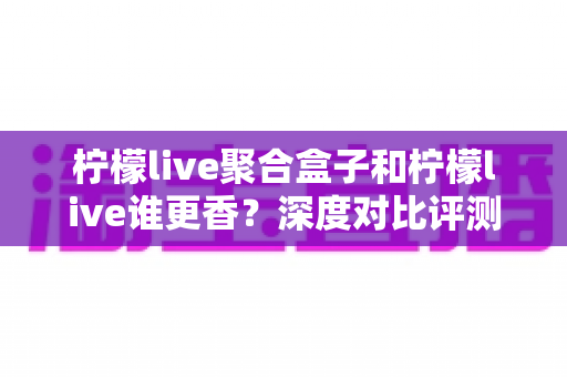 柠檬live聚合盒子和柠檬live谁更香？深度对比评测帮你一次选对