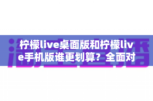 柠檬live桌面版和柠檬live手机版谁更划算?全面对比分析帮你省下每一分钱 柠檬live桌面版和柠檬live手机版谁更划算?全面对比分析帮你省下每一分钱
