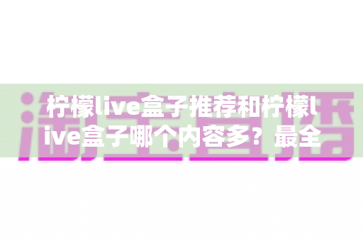 柠檬live盒子推荐和柠檬live盒子哪个内容多?最全选购与内容对比实用指南 柠檬live盒子推荐和柠檬live盒子哪个内容多?最全选购与内容对比实用指南