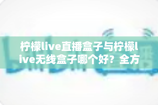 柠檬live直播盒子与柠檬live无线盒子哪个好?全方位对比评测与选购避坑指南 柠檬live直播盒子与柠檬live无线盒子哪个好?全方位对比评测与选购避坑指南