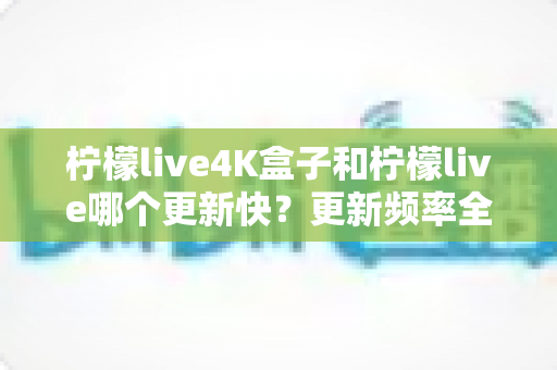 柠檬live4K盒子和柠檬live哪个更新快?更新频率全面对比与选购指南 柠檬live4K盒子和柠檬live哪个更新快?更新频率全面对比与选购指南