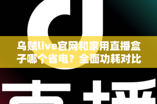 乌贼live官网和家用直播盒子哪个省电？全面功耗对比与家庭省电实用指南