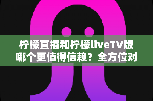 柠檬直播和柠檬liveTV版哪个更值得信赖？全方位对比测评与安全选择指南
