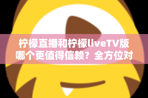柠檬直播和柠檬liveTV版哪个更值得信赖？全方位对比测评与安全选择指南
