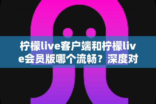 柠檬live客户端和柠檬live会员版哪个流畅?深度对比评测帮你选对版本 柠檬live客户端和柠檬live会员版哪个流畅?深度对比评测帮你选对版本