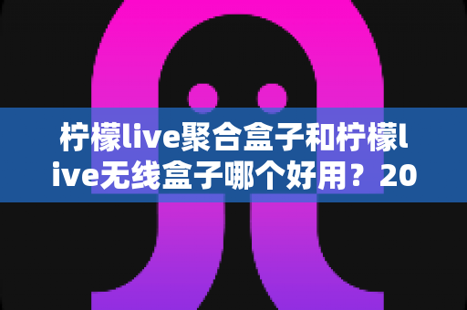 柠檬live聚合盒子和柠檬live无线盒子哪个好用？2025最全选购对比指南，看完不踩坑