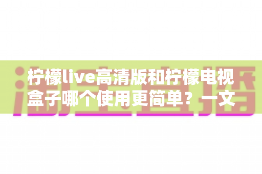 柠檬live高清版和柠檬电视盒子哪个使用更简单?一文学会选对不选贵的超实用指南 柠檬live高清版和柠檬电视盒子哪个使用更简单?一文学会选对不选贵的超实用指南