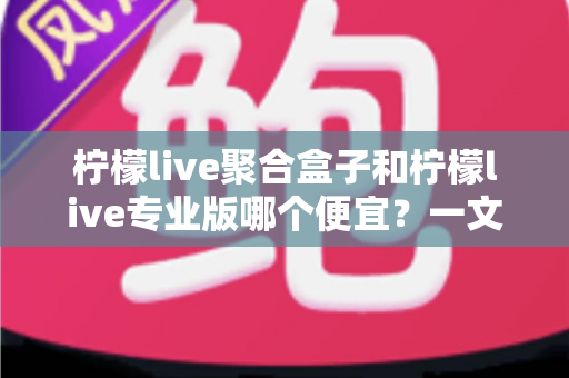 柠檬live聚合盒子和柠檬live专业版哪个便宜?一文读懂价格差异与性价比选择 柠檬live聚合盒子和柠檬live专业版哪个便宜?一文读懂价格差异与性价比选择