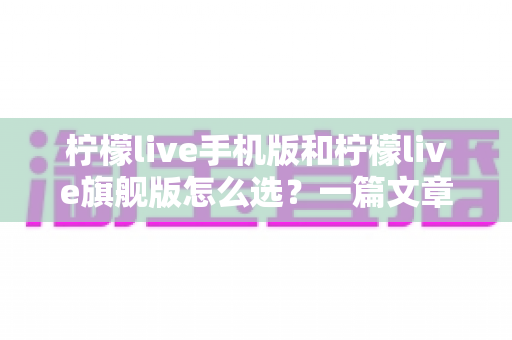 柠檬live手机版和柠檬live旗舰版怎么选?一篇文章带你全面对比、精准决策 柠檬live手机版和柠檬live旗舰版怎么选?一篇文章带你全面对比、精准决策