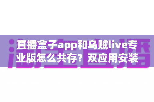 直播盒子app和乌贼live专业版怎么共存?双应用安装、管理与优化一站式指南 直播盒子app和乌贼live专业版怎么共存?双应用安装、管理与优化一站式指南