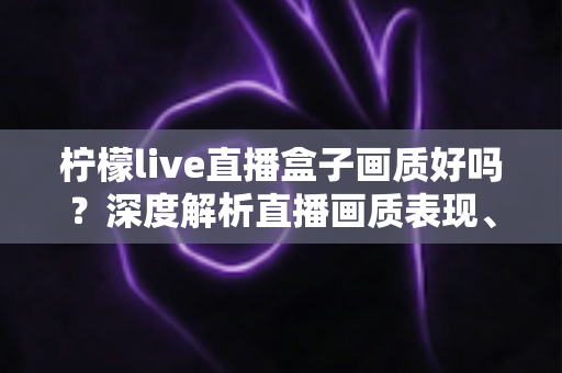 柠檬live直播盒子画质好吗？深度解析直播画质表现、流畅度与真实观看体验