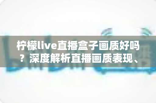 柠檬live直播盒子画质好吗？深度解析直播画质表现、流畅度与真实观看体验