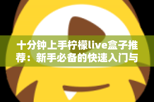 十分钟上手柠檬live盒子推荐:新手必备的快速入门与选购全攻略 十分钟上手柠檬live盒子推荐:新手必备的快速入门与选购全攻略