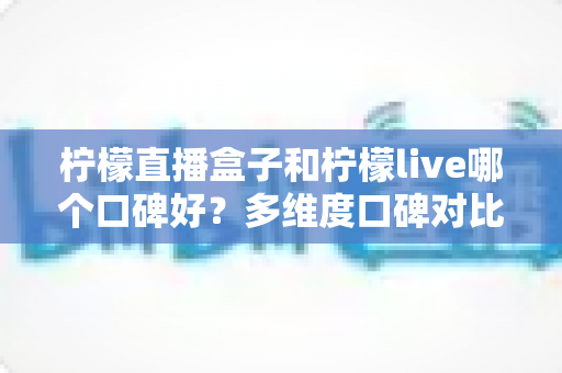 柠檬直播盒子和柠檬live哪个口碑好？多维度口碑对比与实用选择指南