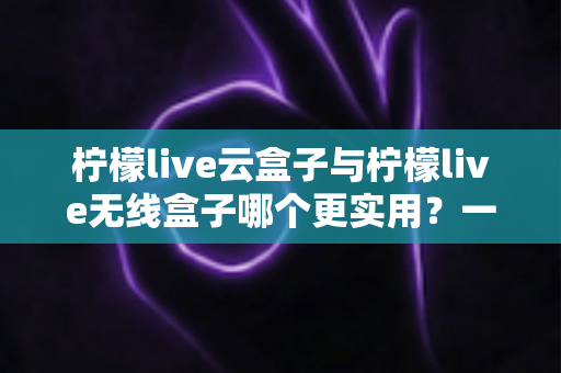 柠檬live云盒子与柠檬live无线盒子哪个更实用？一文读懂两款热门电视盒子的真实差距与选购攻略