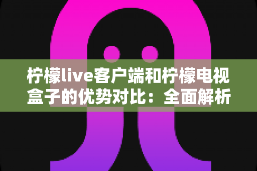 柠檬live客户端和柠檬电视盒子的优势对比：全面解析两大观影方案，帮你找到最适合的家庭大屏娱乐选择